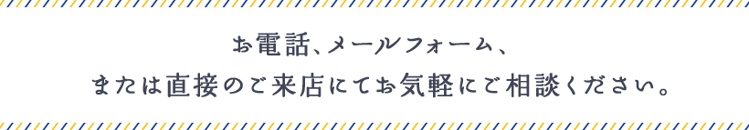 お電話、メールフォーム、または直接のご来店にてお気軽にご相談ください。