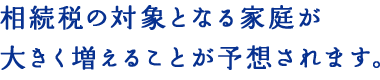 相続税の対象となる家庭が大きく増えることが予想されます。