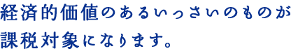 経済的価値のあるいっさいのものが課税対象になります。