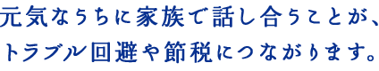 元気なうちに家族で話し合うことが、トラブル回避や節税につながります。