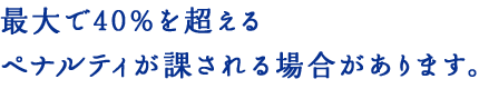 最大で40%を超えるペナルティが課される場合があります。