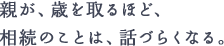 親が、歳を取るほど、相続のことは、話づらくなる。