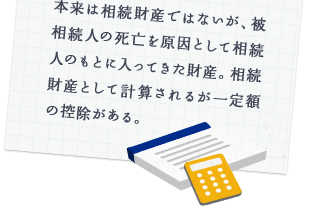 本来は相続財産ではないが、被相続人の死亡を原因として相続人のもとに入ってきた財産。相続財産として計算されるが一定額の控除がある。