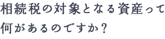 相続税の対象となる資産って何があるのですか？