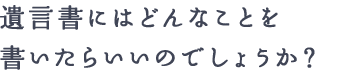 遺言書にはどんなことを書いたらいいのでしょうか？