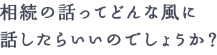 相続の話ってどんな風に話したらいいのでしょうか？