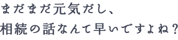 まだまだ元気だし、相続の話なんて早いですよね？