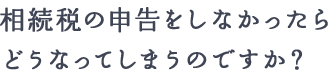 相続税の申告をしなかったらどうなってしまうのですか？